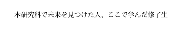 本研究科で未来を見つけた人、ここで学んだ修了生